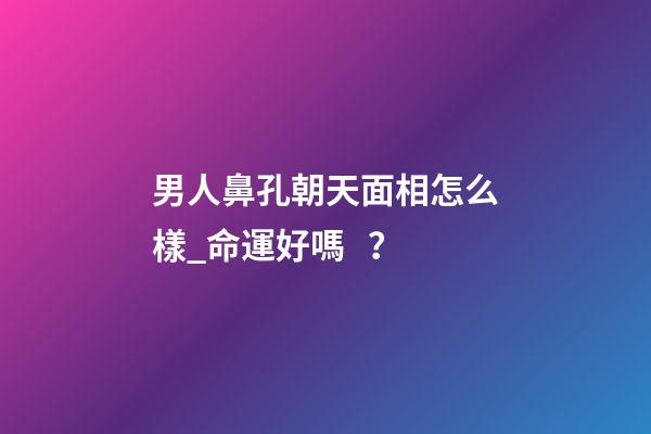 男人鼻孔朝天面相怎么樣_命運好嗎？